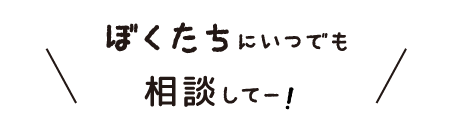 ぼくたちにいつでも相談してー！
